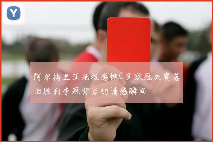 阿尔梅里亚老板感慨C罗欧冠决赛落泪胜利夺冠背后的情感瞬间