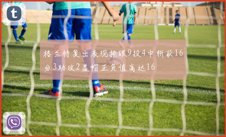 格兰特复出表现抢眼9投4中斩获16分3助攻2盖帽正负值高达16
