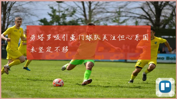 劳塔罗吸引豪门球队关注但心系国米坚定不移