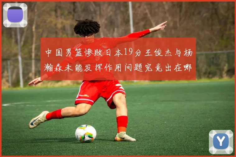 中国男篮惨败日本19分王俊杰与杨瀚森未能发挥作用问题究竟出在哪儿