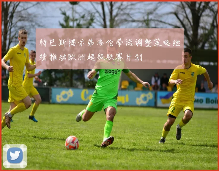 特巴斯揭示弗洛伦蒂诺调整策略继续推动欧洲超级联赛计划