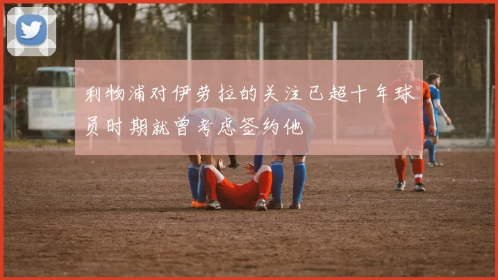 利物浦对伊劳拉的关注已超十年球员时期就曾考虑签约他