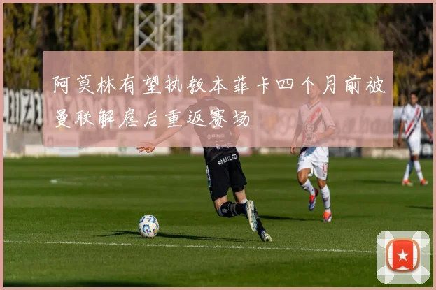 阿莫林有望执教本菲卡四个月前被曼联解雇后重返赛场