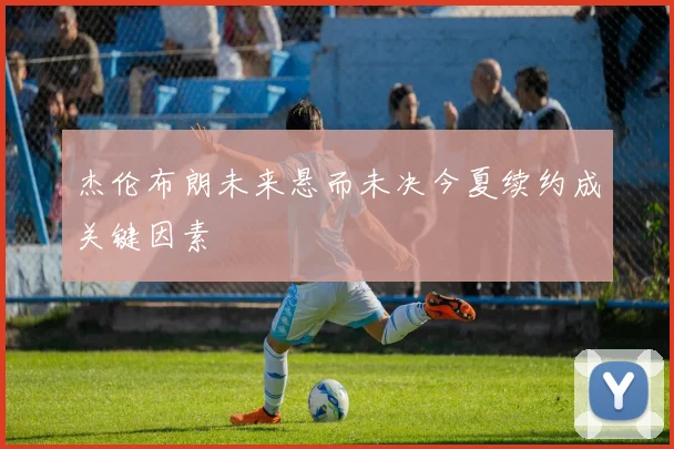 杰伦布朗未来悬而未决今夏续约成关键因素