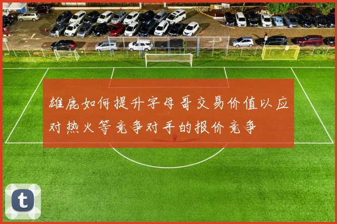 雄鹿如何提升字母哥交易价值以应对热火等竞争对手的报价竞争