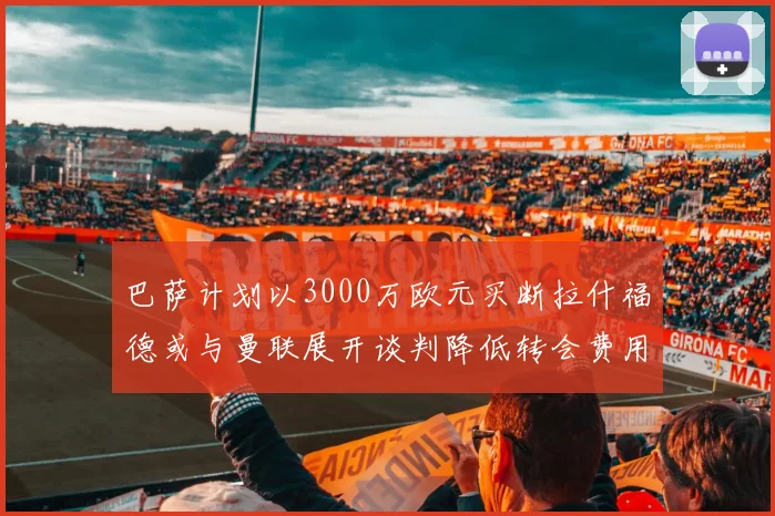 巴萨计划以3000万欧元买断拉什福德或与曼联展开谈判降低转会费用