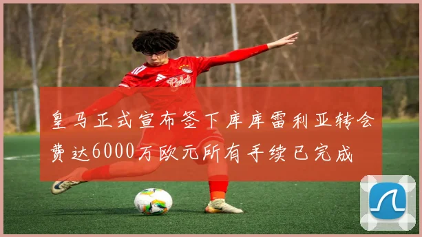 皇马正式宣布签下库库雷利亚转会费达6000万欧元所有手续已完成