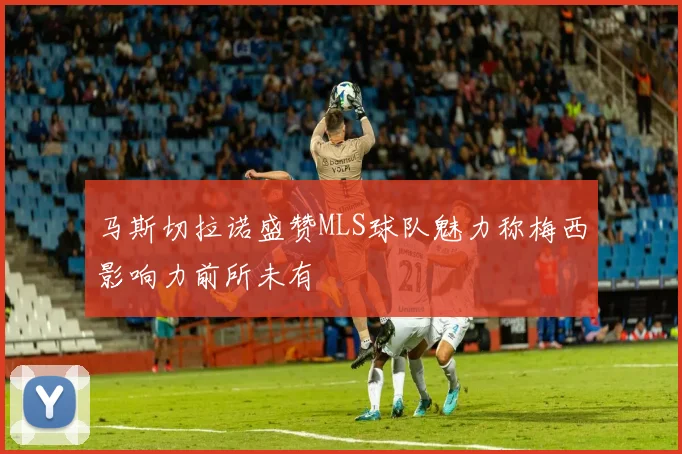 马斯切拉诺盛赞MLS球队魅力称梅西影响力前所未有