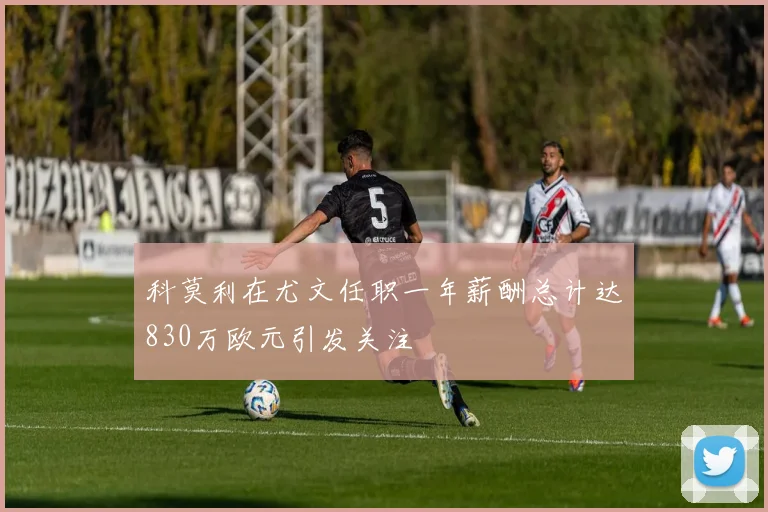 科莫利在尤文任职一年薪酬总计达830万欧元引发关注