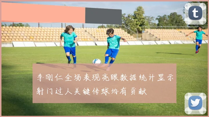 李刚仁全场表现亮眼数据统计显示射门过人关键传球均有贡献