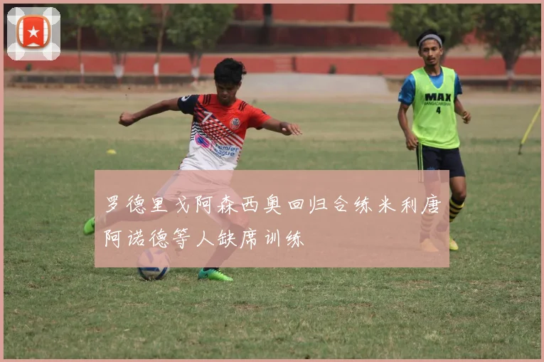 罗德里戈阿森西奥回归合练米利唐阿诺德等人缺席训练