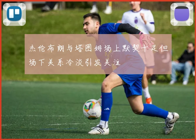 杰伦布朗与塔图姆场上默契十足但场下关系冷淡引发关注