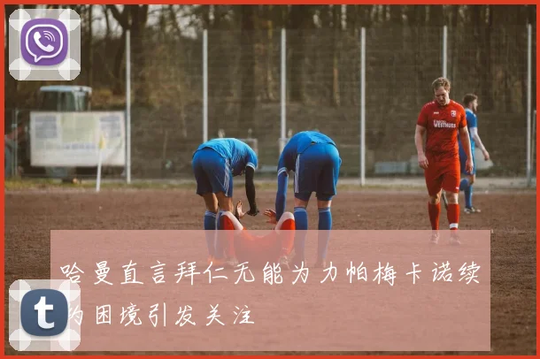哈曼直言拜仁无能为力帕梅卡诺续约困境引发关注