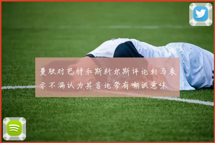 曼联对巴特和斯科尔斯评论利马表示不满认为其言论带有嘲讽意味