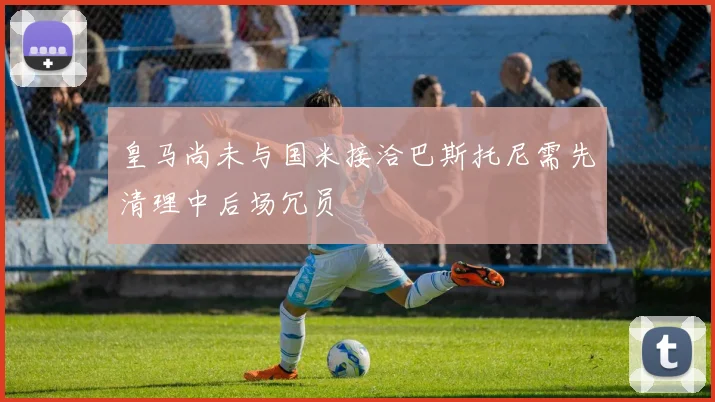 皇马尚未与国米接洽巴斯托尼需先清理中后场冗员