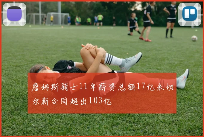 詹姆斯骑士11年薪资总额17亿米切尔新合同超出103亿