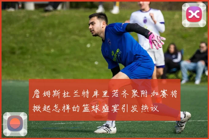 詹姆斯杜兰特库里若齐聚附加赛将掀起怎样的篮球盛宴引发热议