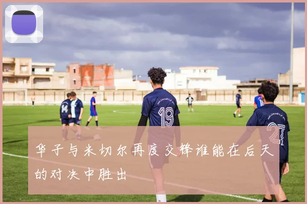 华子与米切尔再度交锋谁能在后天的对决中胜出