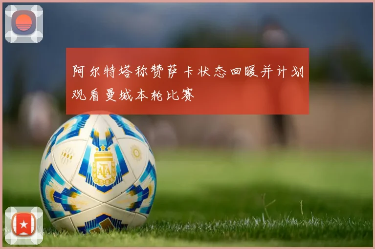 阿尔特塔称赞萨卡状态回暖并计划观看曼城本轮比赛
