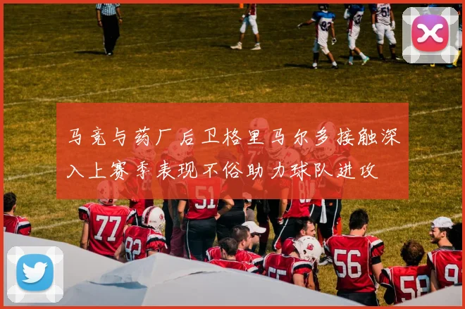 马竞与药厂后卫格里马尔多接触深入上赛季表现不俗助力球队进攻