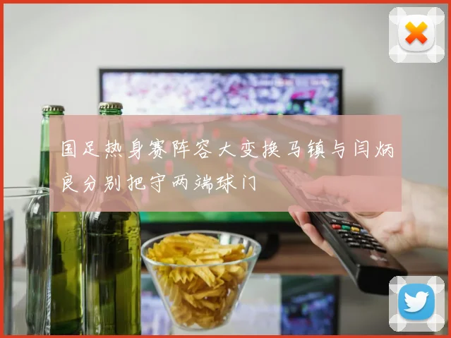 国足热身赛阵容大变换马镇与闫炳良分别把守两端球门