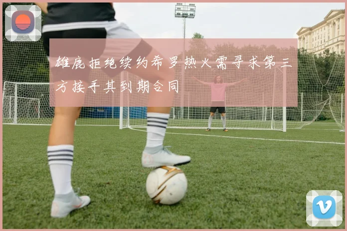 雄鹿拒绝续约希罗热火需寻求第三方接手其到期合同