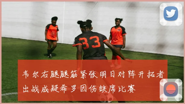韦尔右腿腿筋紧张明日对阵开拓者出战成疑希罗因伤缺席比赛