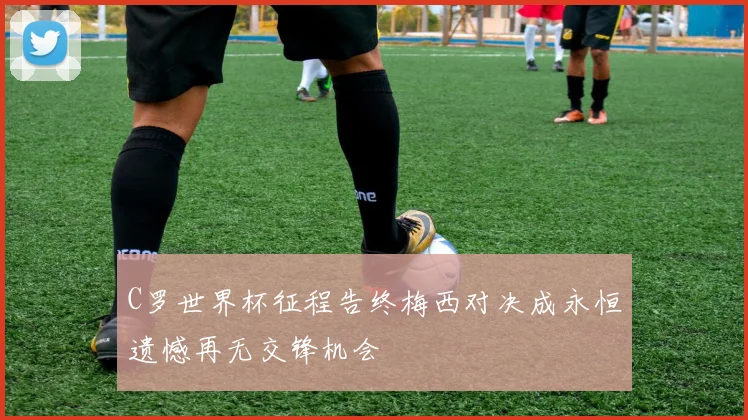 C罗世界杯征程告终梅西对决成永恒遗憾再无交锋机会