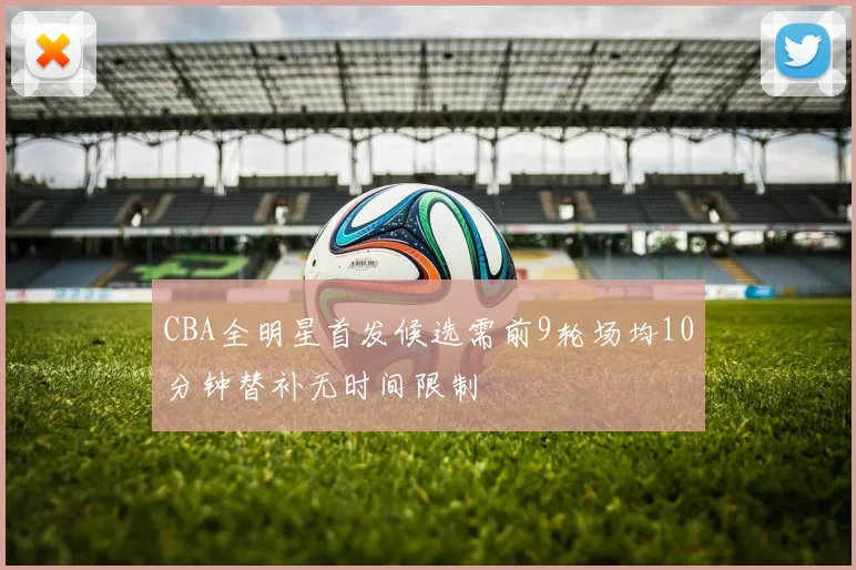 CBA全明星首发候选需前9轮场均10分钟替补无时间限制